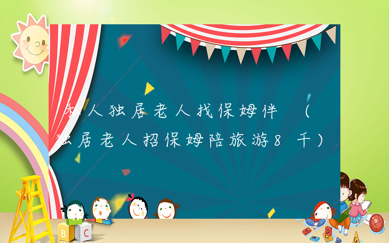 私人独居老人找保姆伴 (独居老人招保姆陪旅游8千)